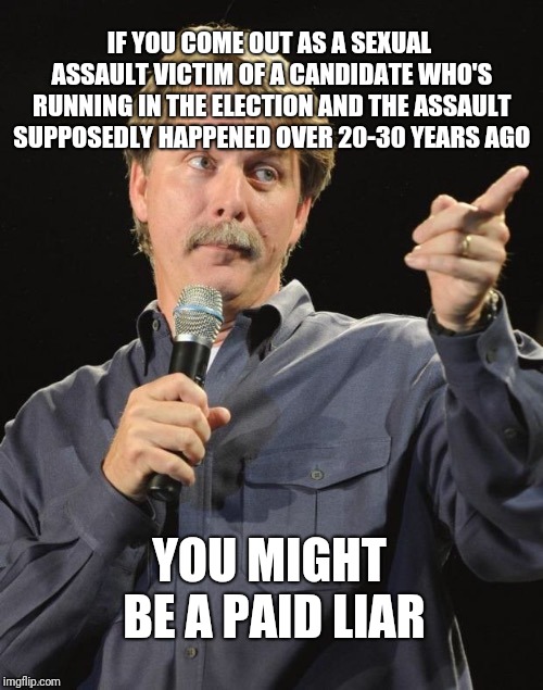 This kind of shit makes me sick | IF YOU COME OUT AS A SEXUAL ASSAULT VICTIM OF A CANDIDATE WHO'S RUNNING IN THE ELECTION AND THE ASSAULT SUPPOSEDLY HAPPENED OVER 20-30 YEARS AGO; YOU MIGHT BE A PAID LIAR | image tagged in jeff foxworthy you might be a redneck if | made w/ Imgflip meme maker