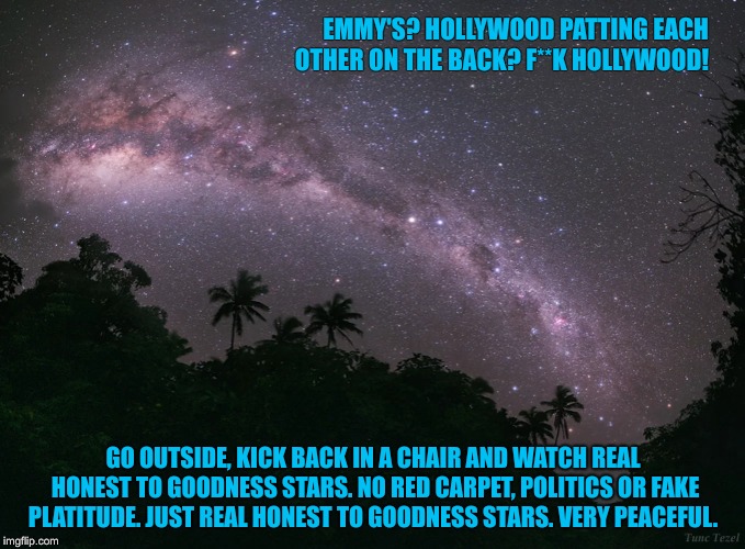 Emmy's and Hollywood douchevans....! | EMMY'S? HOLLYWOOD PATTING EACH OTHER ON THE BACK? F**K HOLLYWOOD! GO OUTSIDE, KICK BACK IN A CHAIR AND WATCH REAL HONEST TO GOODNESS STARS. NO RED CARPET, POLITICS OR FAKE PLATITUDE. JUST REAL HONEST TO GOODNESS STARS. VERY PEACEFUL. | image tagged in emmys,hollywood,scumbag hollywood,hollywood liberals,stars,normal people | made w/ Imgflip meme maker