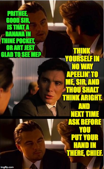 Etiquette is timeless. | PRITHEE, GOOD SIR, IS THAT A BANANA IN THINE POCKET, THINK YOURSELF IN NO WAY APEELIN' TO ME, SIR, AND THOU SHALT THINK ARIGHT. OR ART JEST GLAD TO SEE ME? AND NEXT TIME ASK BEFORE YOU PUT YOUR HAND IN THERE, CHIEF. | image tagged in memes,inception,dating | made w/ Imgflip meme maker