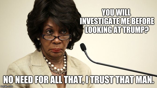 Maxine Waters Crazy | YOU WILL INVESTIGATE ME BEFORE LOOKING AT TRUMP? NO NEED FOR ALL THAT, I TRUST THAT MAN. | image tagged in maxine waters crazy | made w/ Imgflip meme maker