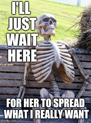 Waiting Skeleton Meme | I'LL JUST WAIT HERE FOR HER TO SPREAD WHAT I REALLY WANT | image tagged in memes,waiting skeleton | made w/ Imgflip meme maker