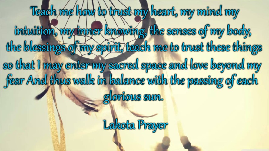 Lakota Prayer | Teach me how to trust my heart, my mind my; intuition, my inner knowing, the senses of my body, the blessings of my spirit, teach me to trust these things; so that I may enter my sacred space and love beyond my; fear And thus walk in balance with the passing of each; glorious sun. Lakota Prayer | image tagged in native american,native americans,indians,indian chiefs,chief,tribe | made w/ Imgflip meme maker
