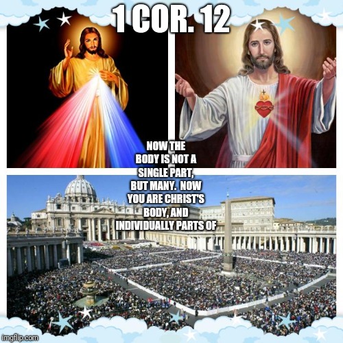 The Body of Christ | 1 COR. 12; NOW THE BODY IS NOT A SINGLE PART, BUT MANY.

NOW YOU ARE CHRIST'S BODY, AND INDIVIDUALLY PARTS OF | image tagged in catholic,jesus,bible,priest,rome,heaven | made w/ Imgflip meme maker