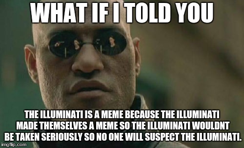 Meme Conspiracy
 | WHAT IF I TOLD YOU; THE ILLUMINATI IS A MEME BECAUSE THE ILLUMINATI MADE THEMSELVES A MEME SO THE ILLUMINATI WOULDNT BE TAKEN SERIOUSLY SO NO ONE WILL SUSPECT THE ILLUMINATI. | image tagged in memes,matrix morpheus,funny,teddyarchive | made w/ Imgflip meme maker