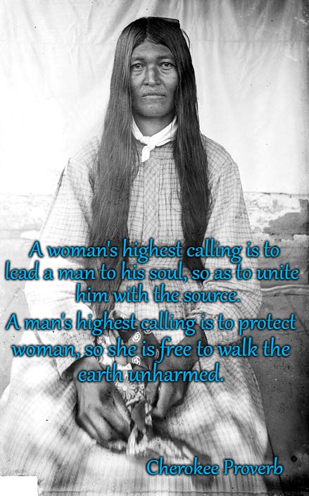 Cherokee Proverb A Woman's Highest Calling  Picture of Cherokee Woman | A woman's highest calling is to; lead a man to his soul, so as to unite; him with the source. A man's highest calling is to protect; woman, so she is free to walk the; earth unharmed. Cherokee Proverb | image tagged in native american,native americans,indians,chief,indian chiefs,tribe | made w/ Imgflip meme maker