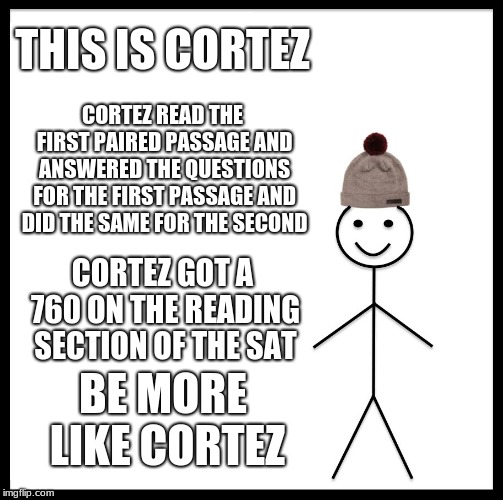 Passage Mapping "Be like Cortez"  | THIS IS CORTEZ; CORTEZ READ THE FIRST PAIRED PASSAGE AND ANSWERED THE QUESTIONS FOR THE FIRST PASSAGE AND DID THE SAME FOR THE SECOND; CORTEZ GOT A 760 ON THE READING SECTION OF THE SAT; BE MORE LIKE CORTEZ | image tagged in memes,be like bill,sj | made w/ Imgflip meme maker