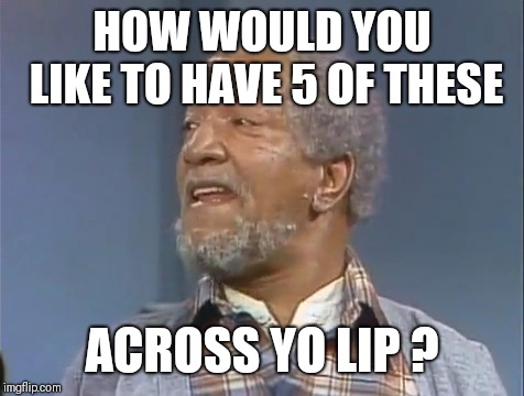 Fred Sanford  | HOW WOULD YOU LIKE TO HAVE 5 OF THESE; ACROSS YO LIP ? | image tagged in fred sanford | made w/ Imgflip meme maker