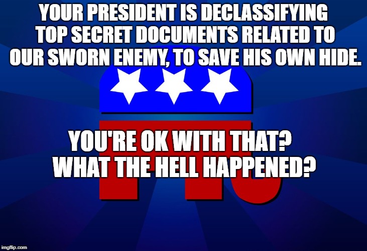 gop | YOUR PRESIDENT IS DECLASSIFYING TOP SECRET DOCUMENTS RELATED TO OUR SWORN ENEMY, TO SAVE HIS OWN HIDE. YOU'RE OK WITH THAT?  WHAT THE HELL HAPPENED? | image tagged in gop | made w/ Imgflip meme maker