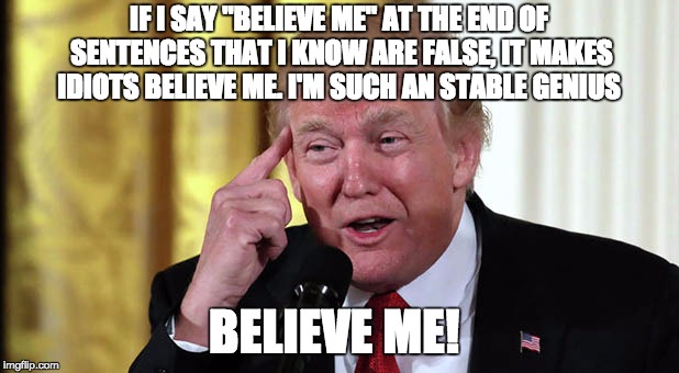 Believe me dammit! | IF I SAY "BELIEVE ME" AT THE END OF SENTENCES THAT I KNOW ARE FALSE, IT MAKES IDIOTS BELIEVE ME. I'M SUCH AN STABLE GENIUS; BELIEVE ME! | image tagged in trump stable genius,trump - believe me,believe me,trump | made w/ Imgflip meme maker