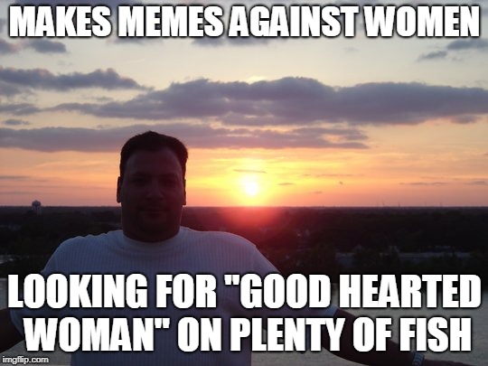 MAKES MEMES AGAINST WOMEN; LOOKING FOR "GOOD HEARTED WOMAN" ON PLENTY OF FISH | made w/ Imgflip meme maker