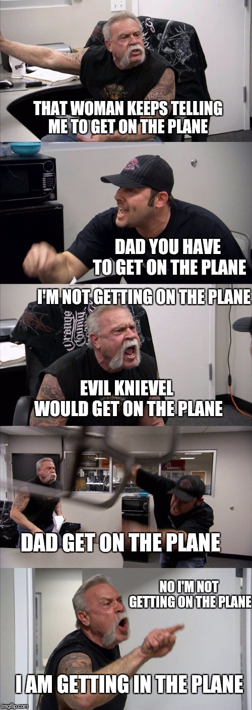 American Chopper Argument | THAT WOMAN KEEPS TELLING ME TO GET ON THE PLANE; DAD YOU HAVE TO GET ON THE PLANE; I'M NOT GETTING ON THE PLANE; EVIL KNIEVEL WOULD GET ON THE PLANE; DAD GET ON THE PLANE; NO I'M NOT GETTING ON THE PLANE; I AM GETTING IN THE PLANE | image tagged in memes,american chopper argument,funny,stunts,movies,legend | made w/ Imgflip meme maker