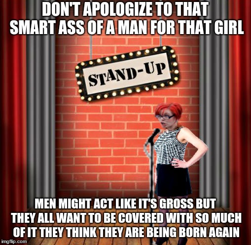 Stand and detrigger | DON'T APOLOGIZE TO THAT SMART ASS OF A MAN FOR THAT GIRL MEN MIGHT ACT LIKE IT'S GROSS BUT THEY ALL WANT TO BE COVERED WITH SO MUCH OF IT TH | image tagged in stand and detrigger | made w/ Imgflip meme maker