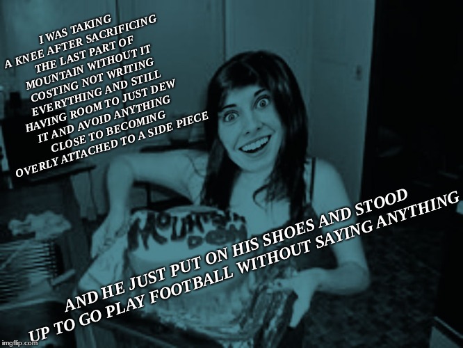 Excuse meme while I drop this NIke... | I WAS TAKING A KNEE AFTER SACRIFICING THE LAST PART OF MOUNTAIN WITHOUT IT COSTING NOT WRITING EVERYTHING AND STILL HAVING ROOM TO JUST DEW IT AND AVOID ANYTHING CLOSE TO BECOMING OVERLY ATTACHED TO A SIDE PIECE; AND HE JUST PUT ON HIS SHOES AND STOOD UP TO GO PLAY FOOTBALL WITHOUT SAYING ANYTHING | image tagged in overly attached girlfriend,nike,just do it,done,mic drop | made w/ Imgflip meme maker