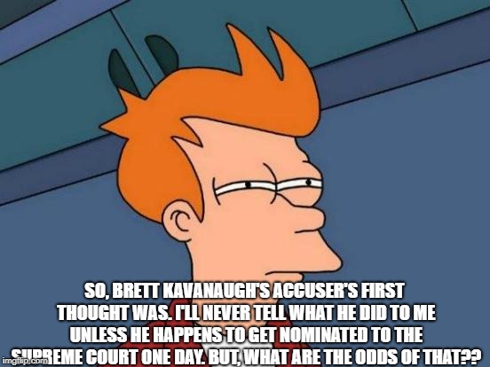 Futurama Fry | SO, BRETT KAVANAUGH'S ACCUSER'S FIRST THOUGHT WAS. I'LL NEVER TELL WHAT HE DID TO ME UNLESS HE HAPPENS TO GET NOMINATED TO THE SUPREME COURT ONE DAY. BUT, WHAT ARE THE ODDS OF THAT?? | image tagged in memes,futurama fry | made w/ Imgflip meme maker