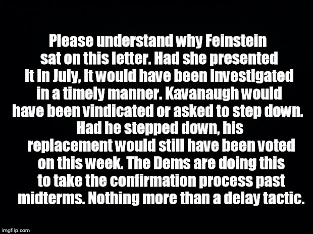 Black background | Please understand why Feinstein sat on this letter. Had she presented it in July, it would have been investigated in a timely manner. Kavanaugh would have been vindicated or asked to step down. Had he stepped down, his replacement would still have been voted on this week. The Dems are doing this to take the confirmation process past midterms. Nothing more than a delay tactic. | image tagged in black background | made w/ Imgflip meme maker