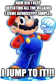 Mario keeps jumping... | HOW DID I KEEP DEFEATING ALL THE VILLAINS I COME ACROSS??? SIMPLE... I JUMP TO IT!!! | image tagged in mario,memes | made w/ Imgflip meme maker