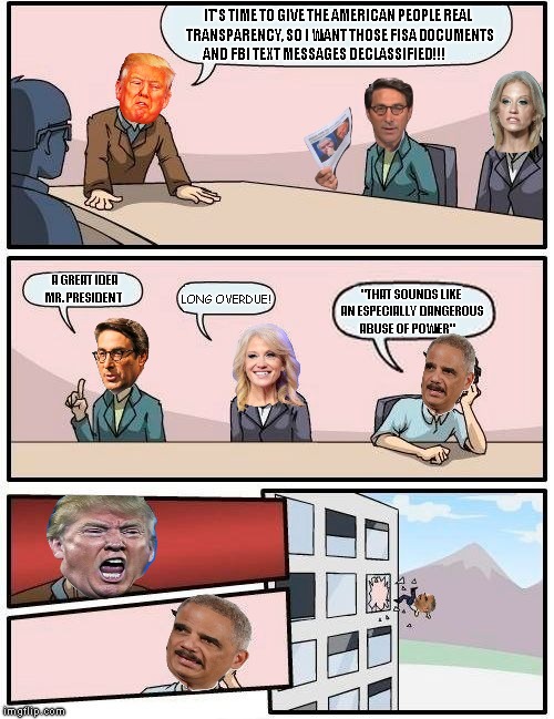 Boardroom Meeting Suggestion Meme | IT'S TIME TO GIVE THE AMERICAN PEOPLE REAL  TRANSPARENCY, SO I WANT THOSE FISA DOCUMENTS AND FBI TEXT MESSAGES DECLASSIFIED!!! "THAT SOUNDS LIKE AN ESPECIALLY DANGEROUS ABUSE OF POWER"; A GREAT IDEA MR. PRESIDENT; LONG OVERDUE! | image tagged in memes,boardroom meeting suggestion | made w/ Imgflip meme maker