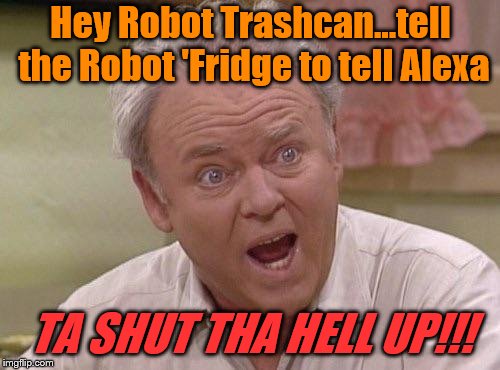 Archie Bunker | Hey Robot Trashcan...tell the Robot 'Fridge to tell Alexa TA SHUT THA HELL UP!!! | image tagged in archie bunker | made w/ Imgflip meme maker