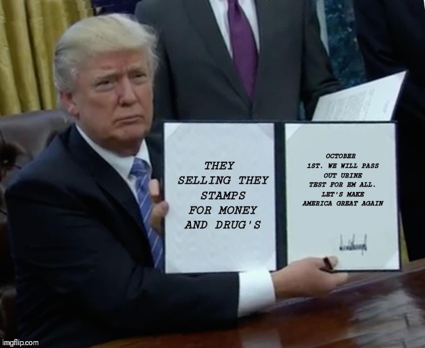 Trump Bill Signing Meme | THEY SELLING THEY STAMPS FOR MONEY AND DRUG'S; OCTOBER 1ST. WE WILL PASS OUT URINE TEST FOR EM ALL. LET'S MAKE AMERICA GREAT AGAIN | image tagged in memes,trump bill signing | made w/ Imgflip meme maker