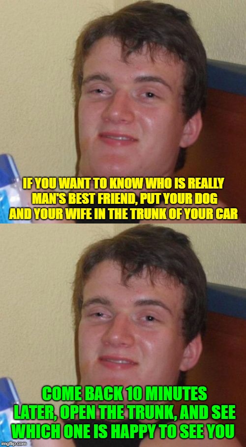 Real Loyalty  |  IF YOU WANT TO KNOW WHO IS REALLY MAN'S BEST FRIEND, PUT YOUR DOG AND YOUR WIFE IN THE TRUNK OF YOUR CAR; COME BACK 10 MINUTES LATER, OPEN THE TRUNK, AND SEE WHICH ONE IS HAPPY TO SEE YOU | image tagged in memes,10 guy,loyalty,man's best friend,husband wife | made w/ Imgflip meme maker