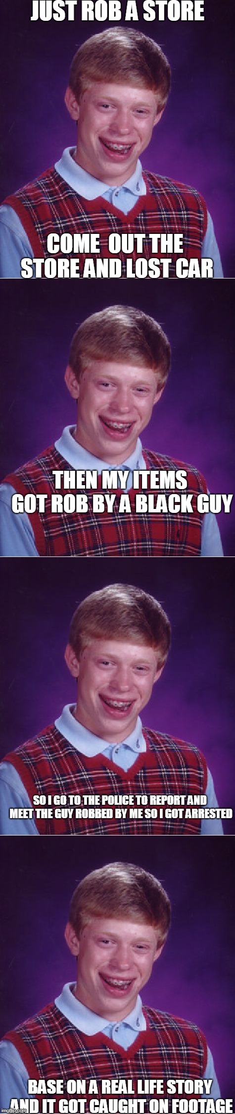 Base on a real life story... | JUST ROB A STORE; COME  OUT THE STORE AND LOST CAR; THEN MY ITEMS GOT ROB BY A BLACK GUY; SO I GO TO THE POLICE TO REPORT AND MEET THE GUY ROBBED BY ME SO I GOT ARRESTED; BASE ON A REAL LIFE STORY AND IT GOT CAUGHT ON FOOTAGE | image tagged in bad luck brian | made w/ Imgflip meme maker