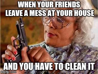 Madea with Gun | WHEN YOUR FRIENDS LEAVE A MESS AT YOUR HOUSE; AND YOU HAVE TO CLEAN IT | image tagged in madea with gun | made w/ Imgflip meme maker