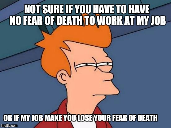 Futurama Fry | NOT SURE IF YOU HAVE TO HAVE NO FEAR OF DEATH TO WORK AT MY JOB; OR IF MY JOB MAKE YOU LOSE YOUR FEAR OF DEATH | image tagged in memes,futurama fry | made w/ Imgflip meme maker