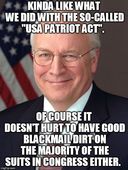 Dick Cheney Meme | KINDA LIKE WHAT WE DID WITH THE SO-CALLED "USA PATRIOT ACT". OF COURSE IT DOESN'T HURT TO HAVE GOOD BLACKMAIL DIRT ON THE MAJORITY OF THE SU | image tagged in memes,dick cheney | made w/ Imgflip meme maker