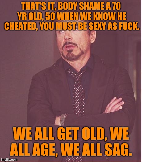 Face You Make Robert Downey Jr Meme | THAT'S IT, BODY SHAME A 70 YR OLD, 50 WHEN WE KNOW HE CHEATED, YOU MUST BE SEXY AS F**K. WE ALL GET OLD, WE ALL AGE, WE ALL SAG. | image tagged in memes,face you make robert downey jr | made w/ Imgflip meme maker