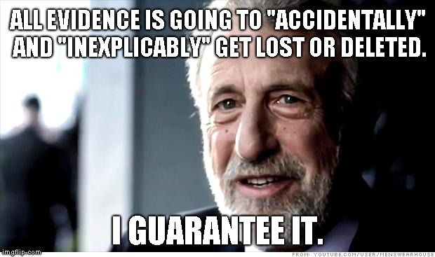 I Guarantee It | ALL EVIDENCE IS GOING TO "ACCIDENTALLY" AND "INEXPLICABLY" GET LOST OR DELETED. I GUARANTEE IT. | image tagged in memes,i guarantee it,AdviceAnimals | made w/ Imgflip meme maker