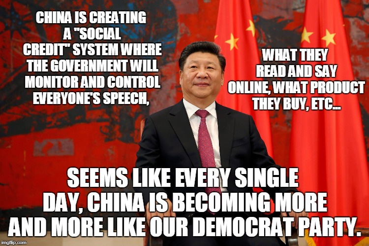 Ain't It The Truth? |  CHINA IS CREATING A "SOCIAL CREDIT" SYSTEM WHERE THE GOVERNMENT WILL MONITOR AND CONTROL EVERYONE'S SPEECH, WHAT THEY READ AND SAY ONLINE, WHAT PRODUCT THEY BUY, ETC... SEEMS LIKE EVERY SINGLE DAY, CHINA IS BECOMING MORE AND MORE LIKE OUR DEMOCRAT PARTY. | image tagged in china,social credit,democrat | made w/ Imgflip meme maker
