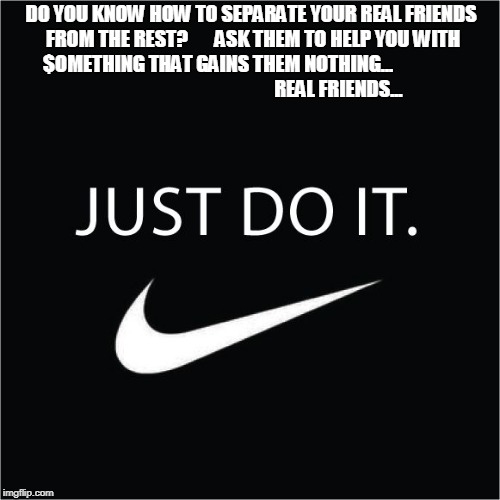 Real friends | DO YOU KNOW HOW TO SEPARATE YOUR REAL FRIENDS FROM THE REST?      
ASK THEM TO HELP YOU WITH $OMETHING THAT GAINS THEM NOTHING...                                                              
REAL FRIENDS... | image tagged in nike just do it friends life goals best friends real friends homies | made w/ Imgflip meme maker