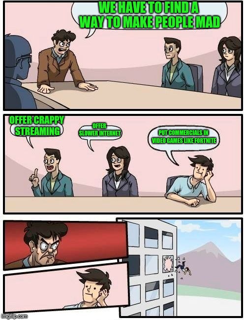 Boardroom Meeting Suggestion | WE HAVE TO FIND A WAY TO MAKE PEOPLE MAD; OFFER CRAPPY STREAMING; OFFER SLOWER INTERNET; PUT COMMERCIALS IN VIDEO GAMES LIKE FORTNITE | image tagged in memes,boardroom meeting suggestion | made w/ Imgflip meme maker