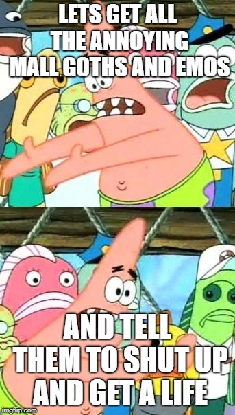Put It Somewhere Else Patrick | LETS GET ALL THE ANNOYING MALL GOTHS AND EMOS; AND TELL THEM TO SHUT UP AND GET A LIFE | image tagged in memes,put it somewhere else patrick | made w/ Imgflip meme maker