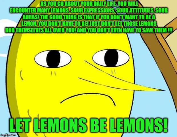 Unacceptable Lemongrab | AS YOU GO ABOUT YOUR DAILY LIFE, YOU WILL ENCOUNTER MANY LEMONS. SOUR EXPRESSIONS, SOUR ATTITUDES, SOUR AURAS! THE GOOD THING IS THAT IF YOU DON'T WANT TO BE A LEMON, YOU DON'T HAVE TO BE! JUST DON'T LET THOSE LEMONS RUB THEMSELVES ALL OVER YOU! AND YOU DON'T EVEN HAVE TO SAVE THEM !!! LET LEMONS BE LEMONS! | image tagged in unacceptable lemongrab | made w/ Imgflip meme maker
