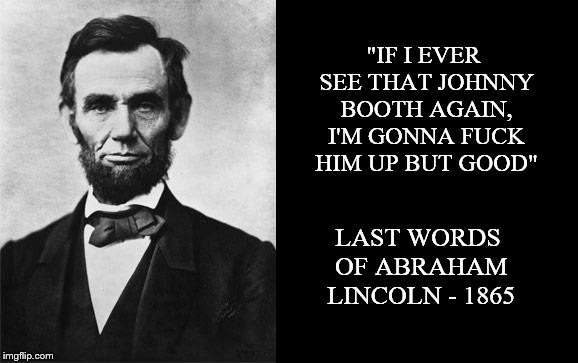 quotable abe lincoln | "IF I EVER SEE THAT JOHNNY BOOTH AGAIN, I'M GONNA F**K HIM UP BUT GOOD" LAST WORDS OF ABRAHAM LINCOLN - 1865 | image tagged in quotable abe lincoln | made w/ Imgflip meme maker