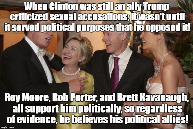 Clintons at Donald Trump Melania Wedding  | When Clinton was still an ally Trump criticized sexual accusations; it wasn't until it served political purposes that he opposed it! Roy Moore, Rob Porter, and Brett Kavanaugh, all support him politically, so regardless of evidence, he believes his political allies! | image tagged in clintons at donald trump melania wedding | made w/ Imgflip meme maker