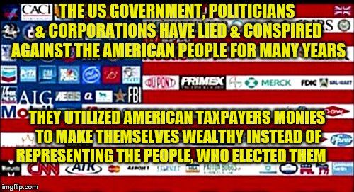 THE US GOVERNMENT, POLITICIANS & CORPORATIONS HAVE LIED & CONSPIRED AGAINST THE AMERICAN PEOPLE FOR MANY YEARS; THEY UTILIZED AMERICAN TAXPAYERS MONIES TO MAKE THEMSELVES WEALTHY INSTEAD OF REPRESENTING THE PEOPLE, WHO ELECTED THEM | image tagged in corporatocracy flag | made w/ Imgflip meme maker