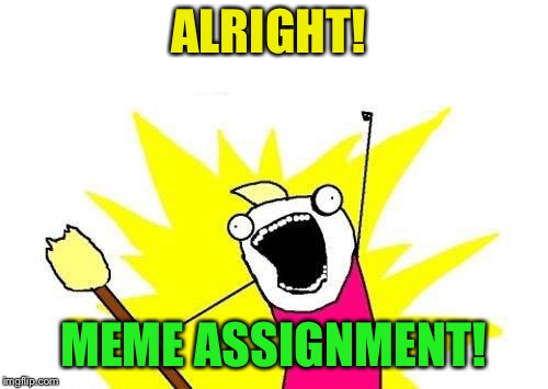 X All The Y Meme | ALRIGHT! MEME ASSIGNMENT! | image tagged in memes,x all the y | made w/ Imgflip meme maker