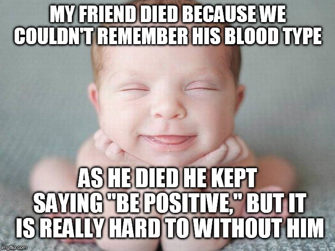 MY FRIEND DIED BECAUSE WE COULDN'T REMEMBER HIS BLOOD TYPE; AS HE DIED HE KEPT SAYING "BE POSITIVE," BUT IT IS REALLY HARD TO WITHOUT HIM | image tagged in memes,jokes,funny | made w/ Imgflip meme maker
