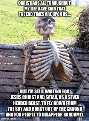 It is never going to happen so why don’t you Christians simply shut up about this already? Thanks!  | CHRISTIANS ALL THROUGHOUT MY LIFE HAVE SAID THAT THE END TIMES ARE UPON US.... BUT I’M STILL WAITING FOR JESUS CHRIST AND SATAN, AS A SEVEN HEADED BEAST, TO FLY DOWN FROM THE SKY AND BURST OUT OF THE GROUND AND FOR PEOPLE TO DISAPPEAR RANDOMLY. | image tagged in memes,waiting skeleton | made w/ Imgflip meme maker