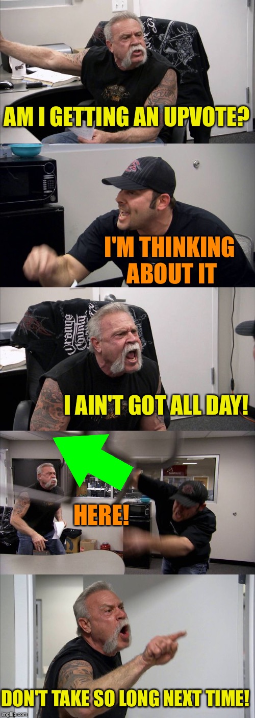 American Chopper Argument Meme | AM I GETTING AN UPVOTE? I'M THINKING ABOUT IT I AIN'T GOT ALL DAY! HERE! DON'T TAKE SO LONG NEXT TIME! | image tagged in memes,american chopper argument | made w/ Imgflip meme maker