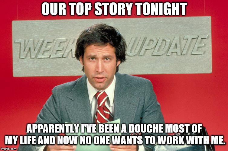 Chevy Chase snl weekend update | OUR TOP STORY TONIGHT; APPARENTLY I'VE BEEN A DOUCHE MOST OF MY LIFE AND NOW NO ONE WANTS TO WORK WITH ME. | image tagged in chevy chase snl weekend update | made w/ Imgflip meme maker