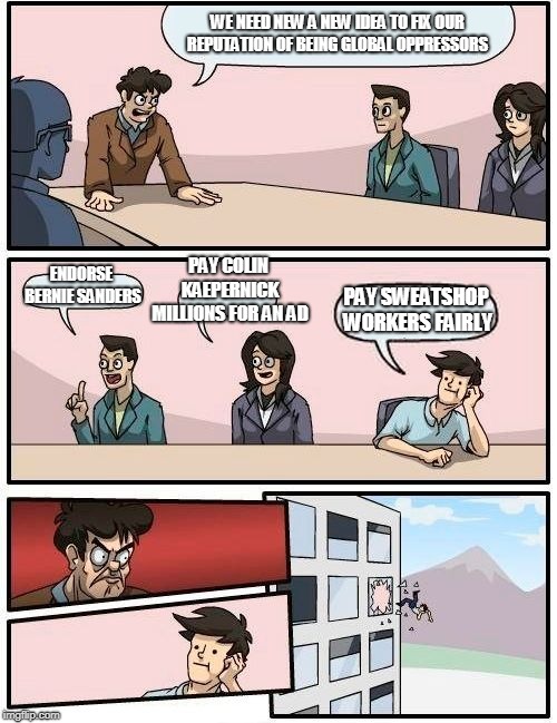 Boardroom Meeting Suggestion | WE NEED NEW A NEW IDEA TO FIX OUR REPUTATION OF BEING GLOBAL OPPRESSORS; PAY COLIN KAEPERNICK MILLIONS FOR AN AD; ENDORSE BERNIE SANDERS; PAY SWEATSHOP WORKERS FAIRLY | image tagged in memes,boardroom meeting suggestion | made w/ Imgflip meme maker