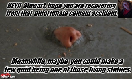 HEY!!  Stewart, hope you are recovering from that  unfortunate cement accident. Meanwhile, maybe  you could make a few quid being one of those living statues. | image tagged in cement | made w/ Imgflip meme maker