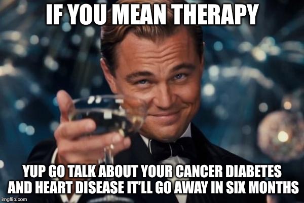 Leonardo Dicaprio Cheers Meme | IF YOU MEAN THERAPY YUP GO TALK ABOUT YOUR CANCER DIABETES AND HEART DISEASE IT’LL GO AWAY IN SIX MONTHS | image tagged in memes,leonardo dicaprio cheers | made w/ Imgflip meme maker