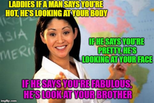Oh Brother! | LADDIES IF A MAN SAYS YOU'RE HOT, HE'S LOOKING AT YOUR BODY; IF HE SAYS YOU'RE PRETTY, HE'S LOOKING AT YOUR FACE; IF HE SAYS YOU'RE FABULOUS, HE'S LOOK AT YOUR BROTHER | image tagged in memes,unhelpful high school teacher,funny,pretty,hot,fabulous | made w/ Imgflip meme maker