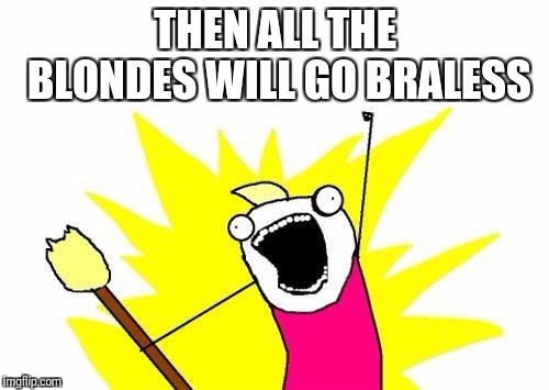 X All The Y Meme | THEN ALL THE BLONDES WILL GO BRALESS | image tagged in memes,x all the y | made w/ Imgflip meme maker