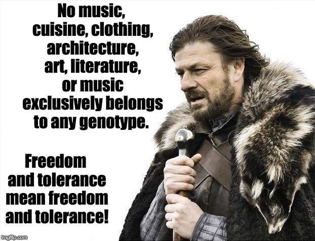 Brace Yourselves X is Coming Meme | No music, cuisine, clothing, architecture, art, literature, or music exclusively belongs to any genotype. Freedom and tolerance mean freedom | image tagged in memes,brace yourselves x is coming | made w/ Imgflip meme maker