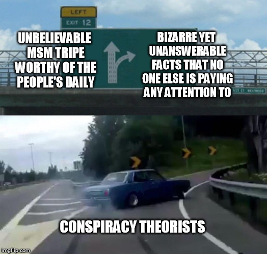 Left Exit 12 Off Ramp Meme | UNBELIEVABLE MSM TRIPE WORTHY OF THE PEOPLE'S DAILY BIZARRE YET UNANSWERABLE FACTS THAT NO ONE ELSE IS PAYING ANY ATTENTION TO CONSPIRACY TH | image tagged in memes,left exit 12 off ramp | made w/ Imgflip meme maker